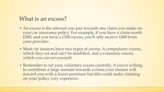 What is an excess?
▪ An excess is the amount you pay towards any claim you make on
your car insurance policy. For example, if you have a claim worth
£500, and you have a £100 excess, you'll only receive £400 from
your provider.
▪ Most car insurers have two types of excess. A compulsory excess,
which they set and can't be modified, and a voluntary excess,
which you can set yourself.
▪ Remember to set your voluntary excess carefully, if you're willing
to contribute a large amount towards a claim your insurer will
reward you with a lower premium but this could make claiming
on your policy very expensive.
 