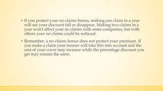 ▪ If you protect your no-claims bonus, making one claim in a year
will see your discount fall or disappear. Making two claims in a
year won't affect your no claims with some companies, but with
others your no claims could be reduced.
▪ Remember, a no-claims bonus does not protect your premium. If
you make a claim your insurer will take this into account and the
cost of your cover may increase while the percentage discount you
get may remain the same.
 