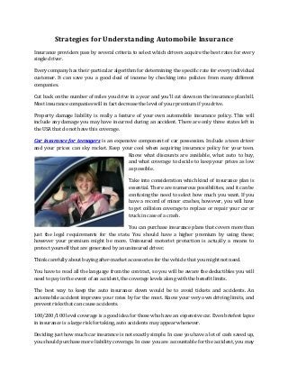 Strategies for Understanding Automobile Insurance
Insurance providers pass by several criteria to select which drivers acquire the best rates for every
single driver.
Every company has their particular algorithm for determining the specific rate for every individual
customer. It can save you a good deal of income by checking into policies from many different
companies.
Cut back on the number of miles you drive in a year and you'll cut down on the insurance plan bill.
Most insurance companies will in fact decrease the level of your premium if you drive.
Property damage liability is really a feature of your own automobile insurance policy. This will
include any damage you may have incurred during an accident. There are only three states left in
the USA that do not have this coverage.
Car insurance for teenagers is an expensive component of car possession. Include a teen driver
and your prices can sky rocket. Keep your cool when acquiring insurance policy for your teen.
Know what discounts are available, what auto to buy,
and what coverage to decide to keep your prices as low
as possible.
Take into consideration which kind of insurance plan is
essential. There are numerous possibilities, and it can be
confusing the need to select how much you want. If you
have a record of minor crashes, however, you will have
to get collision coverage to replace or repair your car or
truck in case of a crash.
You can purchase insurance plans that covers more than
just the legal requirements for the state. You should have a higher premium by using these;
however your premium might be more. Uninsured motorist protection is actually a means to
protect yourself that are generated by an uninsured driver.
Think carefully about buying after-market accessories for the vehicle that you might not need.
You have to read all the language from the contract, so you will be aware the deductibles you will
need to pay in the event of an accident, the coverage levels along with the benefit limits.
The best way to keep the auto insurance down would be to avoid tickets and accidents. An
automobile accident improves your rates by far the most. Know your very own driving limits, and
prevent risks that can cause accidents.
100/200/100 level coverage is a good idea for those who have an expensive car. Even briefest lapse
in insurance is a large risk for taking, auto accidents may appear whenever.
Deciding just how much car insurance is not exactly simple. In case you have a lot of cash saved up,
you should purchase more liability coverage. In case you are accountable for the accident, you may
 