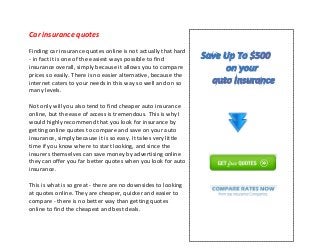 Car insurance quotes
Finding car insurance quotes online is not actually that hard
- in fact it is one of the easiest ways possible to find
insurance overall, simply because it allows you to compare
prices so easily. There is no easier alternative, because the
internet caters to your needs in this way so well and on so
many levels.
Not only will you also tend to find cheaper auto insurance
online, but the ease of access is tremendous. This is why I
would highly recommend that you look for insurance by
getting online quotes to compare and save on your auto
insurance, simply because it is so easy. It takes very little
time if you know where to start looking, and since the
insurers themselves can save money by advertising online
they can offer you far better quotes when you look for auto
insurance.
This is what is so great - there are no downsides to looking
at quotes online. They are cheaper, quicker and easier to
compare - there is no better way than getting quotes
online to find the cheapest and best deals.
 