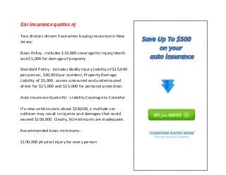 Car insurance quotes nj
Two choices drivers have when buying insurance in New
Jersey:
Basic Policy - includes $10,000 coverage for injury/death
and $5,000 for damage of property.
Standard Policy - includes Bodily Injury Liabilty of $15,000
per person, $30,000 per accident, Property Damage
Liability of $5,000, covers uninsured and underinsured
driver for $15,000 and $15,000 for personal protection.
Auto Insurance Quote NJ - Liability Coverage to Consider
If a new vehicle costs about $28,000, a multiple car
collision may result in injuries and damages that could
exceed $100,000. Clearly, NJ minimums are inadequate.
Recommended basic minimums:
$100,000 physical injury for every person
 