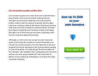 Car insurance quotes online free
Car insurance quotes are easier than ever to obtain these
days thanks to the internet and its wide spread use
amongst car insurance companies. Insurance quotes
online, make it easy for anyone to quickly find the right
insurance company without the hassle of dealing in person
with auto insurance company's representatives. The best
part about comparing auto insurance online and finding
the right one is that many car insurance companies offer
free car insurance quotes these days.
Although, in most cases you can get an auto insurance
quote in less than 60 seconds or so which basically is an
instant car insurance quote, it is still important to do your
research first hand. Spending a few minuets before buying
an insurance policy, can help you get the best product at
the cheapest rate available. Plus, comparing auto insurance
policies can save you hundreds of if not thousands of
dollars on your policy by enabling you to choose the right
insurance company.
 