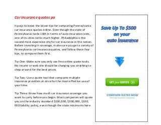 Car insurance quotes pa
It pays to know the latest tips for comparing Pennsylvania
car insurance quotes online. Even though the state of
Pennsylvania ranks 18th in terms of auto insurance costs,
one of its cities ranks much higher. Philadelphia is the
second most expensive city for car insurance in the nation.
Before investing in coverage, make sure you get a variety of
Pennsylvania car insurance quotes, and follow these four
tips, to compare them first.
Tip One: Make sure you only use free online quote tools.
No insurer or web site should be charging you anything to
shop around for the best prices.
Tip Two: Use a quote tool that compares multiple
insurance providers at once for the most effective use of
your time.
Tip Three: Know how much car insurance coverage you
want to carry before you begin. Most companies will quote
you on the industry standard $100,000, $300,000, $100,
000 liability policy, even though the state minimums here
 