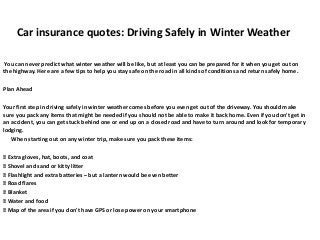Car insurance quotes: Driving Safely in Winter Weather
You can never predict what winter weather will be like, but at least you can be prepared for it when you get out on
the highway. Here are a few tips to help you stay safe on the road in all kinds of conditions and return safely home.
Plan Ahead
Your first step in driving safely in winter weather comes before you even get out of the driveway. You should make
sure you pack any items that might be needed if you should not be able to make it back home. Even if you don't get in
an accident, you can get stuck behind one or end up on a closed road and have to turn around and look for temporary
lodging.
When starting out on any winter trip, make sure you pack these items:

Extra gloves, hat, boots, and coat

Shovel and sand or kitty litter

Flashlight and extra batteries – but a lantern would be even better

Road flares

Blanket

Water and food

Map of the area if you don't have GPS or lose power on your smartphone

 