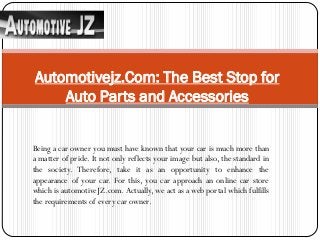 Being a car owner you must have known that your car is much more than
a matter of pride. It not only reflects your image but also, the standard in
the society. Therefore, take it as an opportunity to enhance the
appearance of your car. For this, you car approach an online car store
which is automotiveJZ.com. Actually, we act as a web portal which fulfills
the requirements of every car owner.
Automotivejz.Com: The Best Stop for
Auto Parts and Accessories
 
