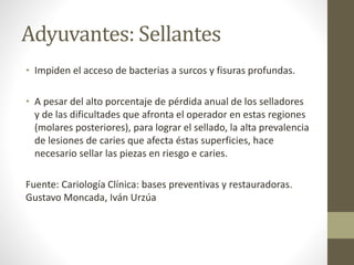 Adyuvantes: Sellantes
• Impiden el acceso de bacterias a surcos y fisuras profundas.
• A pesar del alto porcentaje de pérdida anual de los selladores
y de las dificultades que afronta el operador en estas regiones
(molares posteriores), para lograr el sellado, la alta prevalencia
de lesiones de caries que afecta éstas superficies, hace
necesario sellar las piezas en riesgo e caries.
Fuente: Cariología Clínica: bases preventivas y restauradoras.
Gustavo Moncada, Iván Urzúa
 