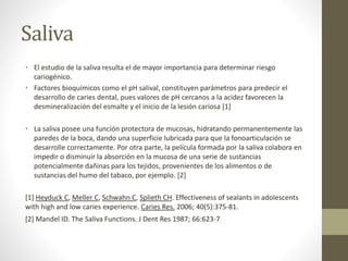 Saliva
• El estudio de la saliva resulta el de mayor importancia para determinar riesgo
cariogénico.
• Factores bioquímicos como el pH salival, constituyen parámetros para predecir el
desarrollo de caries dental, pues valores de pH cercanos a la acidez favorecen la
desmineralización del esmalte y el inicio de la lesión cariosa [1]
• La saliva posee una función protectora de mucosas, hidratando permanentemente las
paredes de la boca, dando una superficie lubricada para que la fonoarticulación se
desarrolle correctamente. Por otra parte, la película formada por la saliva colabora en
impedir o disminuir la absorción en la mucosa de una serie de sustancias
potencialmente dañinas para los tejidos, provenientes de los alimentos o de
sustancias del humo del tabaco, por ejemplo. [2]
[1] Heyduck C, Meller C, Schwahn C, Splieth CH. Effectiveness of sealants in adolescents
with high and low caries experience. Caries Res. 2006; 40(5):375-81.
[2] Mandel ID. The Saliva Functions. J Dent Res 1987; 66:623-7
 