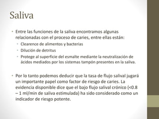 Saliva
• Entre las funciones de la saliva encontramos algunas
relacionadas con el proceso de caries, entre ellas están:
• Clearence de alimentos y bacterias
• Dilución de detritus
• Protege al superficie del esmalte mediante la neutralización de
ácidos mediados por los sistemas tampón presentes en la saliva.
• Por lo tanto podemos deducir que la tasa de flujo salival jugará
un importante papel como factor de riesgo de caries. La
evidencia disponible dice que el bajo flujo salival crónico (<0.8
– 1 ml/min de saliva estimulada) ha sido considerado como un
indicador de riesgo potente.
 