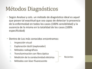 Métodos Diagnósticos
• Según Analoui y cols. un método de diagnóstico ideal es aquel
que posee tal exactitud que sea capaz de detectar la presencia
de la enfermedad en todos los casos (100% sensibilidad) y la
ausencia de la misma en la totalidad de los casos (100%
especificidad)
• Dentro de Los más conocidos encontramos:
1. Inspección visual
2. Exploración táctil (explorador)
3. Métodos radiográficos
4. Transiluminación con fibra óptica
5. Medición de la conductividad eléctrica
6. Métodos con láser fluorescente
Recientes
 