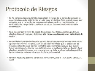 Protocolo de Riesgos
• Se ha constatado que odontólogos evalúan el riesgo de la caries, basados en la
experiencia pasada, obteniendo un alto valor predictivo. Pero cabe destacar que
debido a que la caries dental es una patología de carácter multifactorial, la
evaluación del riesgo debe considerar todos los factores involucrados con la
enfermedad.
• Para categorizar el nivel de riesgo de caries de nuestros pacientes, podemos
clasificarlos en tres grupos distintos: alto riesgo, mediano riesgo y bajo riesgo de
caries.
• En donde la experiencia de caries es uno de los factores más fuertes en cuanto a
aparición de nuevas lesiones. Aun así, se ha demostrado que la predicción de
riesgo en el corto plazo es más confiable que en el largo plazo, ya que puede
haber cambios del estilo de vida del individuo, lo cual variaría la predicción. Para
clasificar a un individuo en uno u otro grupo, se debe analizar todos los posibles
factores involucrados en el desarrollo de la enfermedad.
• Fuente: Assessing patients caries risk. Fontana M, Zero T. JADA 2006; 137: 1231-
1239
 