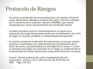 Protocolo de Riesgos
• Se realizo un protocolo de recomendaciones de manejo clínico de
caries dental para individuos mayores de 6 años. Este fue realizado
por el consenso de la coalición western CAMBRA, que estuvo
compuesto por varios representantes de la profesión dental.
• Se debe considerar que las recomendaciones se basan en la
evaluación de riesgo del paciente hecho por el profesional, con el fin
de lograr un manejo completo e individualizado del paciente.
• En muchas ocasiones la decisión de tratamiento, ya sea por medios
químicos o quirúrgicos son influenciados por la localización de la
lesión de caries, su profundidad y la actividad de la misma. Y si bien
la remoción quirúrgica no interviene en el riesgo, es fundamental en
la eliminación de nichos bacterianos y devuelve la función a la pieza.
• Fuente: Clinical protocols for caries management by risk
assessment. Jenson L et al. CDA Journal, vol 35 Nº 10, oct
2007 Pags 714-723
 