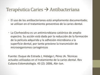 Terapéutica Caries  Antibacteriana
• El uso de los antibacterianos está ampliamente documentado;
se utilizan en el tratamiento preventivo de la caries dental.
• La Clorhexidina es un antimicrobiano catiónico de amplio
espectro. Su acción está dada por la reducción de la formación
de la película adquirida y la adhesión microbiana a la
superficie dental, por tanto previene la transmisión de
microorganismos cariogénicos
Fuente: Duque de Estrada J, Hidalgo I, Pérez JA. Técnicas
actuales utilizadas en el tratamiento de la caries dental. Rev
Cubana Estomatología. 43 (2): 2006, Abr-Jun.
 
