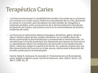 Terapéutica Caries
• Los fluoruros disminuyen la solubilidad del esmalte a los ácidos por su presencia
en el mismo o en la fase acuosa. Potencia la precipitación de Ca y PO4 (presentes
en saliva) en el esmalte, para reemplazar las sales solubles de manganeso y
carbonato perdidas, como consecuencias de la desmineralización inducida por
las bacterias de la placa, este proceso ocurre en la remineralización de lesiones
incipientes de caries.
• Los fluoruros en aplicaciones tópicas (enjuagues, dentífricos, geles), desde la
saliva o desde la placa dental, pueden interactuar con los tejidos duros del
diente suprimiendo la desmineralización y promoviendo la remineralización. Se
considera que la función protectora más importante que ejercen los fluoruros es
su capacidad para alterar las condiciones de saturación en los líquidos bucales
(placa, saliva) que rodean la superficie de diente; así, podemos esperar que una
alta concentración de fluoruros en la fase acuosa, contrarreste la disolución del
esmalte y promueva la remineralizaciòn
• Fuente: Balda R, Solórzano Al, González O. Tratamiento de la enfermedad de
caries dirigido al agente causal. Uso de los fluoruros. Acta. Odont. Venez.; (3):
284-7; 1999, Dic 14
 