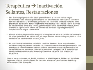 Terapéutica  Inactivación,
Sellantes, Restauraciones
• Seis estudios proporcionaron datos para comparar el sellador versus ningún
tratamiento y tres estudios para comparar los ionómeros de vidrio versus selladores
con base de resina. La efectividad general de los selladores con base de resina en la
prevención de la caries dental en primeros molares fue alta. En base a cinco estudios
de boca dividida, en los que se incluyeron niños de cinco a diez años de edad, hubo
diferencias significativas a favor del sellador de resina de segunda generación
comparado con ningún tratamiento.
• Sólo un estudio proporcionó datos para la comparación entre el sellador de ionómero
de vidrio y el control. En base a esto, no hay suficiente información para precisar si los
selladores de ionómero son eficaces, o no.
• En conclusión el sellado con selladores con base de resina es un procedimiento
recomendado para prevenir caries de las caras oclusales de molares permanentes. Sin
embargo, se recomienda que debiese tenerse en cuenta el nivel de prevalencia de
caries tanto en los individuos como en la población. En la práctica, el beneficio del
sellado debe considerarse localmente y los clínicos deberían usar directrices
específicas
Fuente: Ahovuo-Saloranta A, Hiiri A, Nordblad A, Worthington H, Mäkelä M. Selladores
de puntos y fisuras para la prevención de caries en dientes permanentes de niños y
adolescentes 2008 Número 4.
 