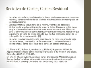 Recidiva de Caries, Caries Residual
• La caries secundaria, también denominada caries recurrente o caries de
recidiva, constituye una de las razones mas frecuentes de reemplazo de
las restauraciones
• Caries primaria y secundaria es la misma, y ambas se observan
clínicamente y radiográficamente igual, la única diferencia entre estas,
es que la secundaria ocurre adyacente a una restauración. Mientras
que, la diferencia entre caries residual y caries secundaria, radica en que
la primera, se trata de tejido cariado que no fue eliminado antes de la
colocación de la restauración. [1]
• La caries residual consiste en la persistencia de caries dentinaria bajo
restauraciones, mantenida de forma casual o también de forma
intencionada, como es el caso de la caries en estado crónico. [2]
[1] Thomas RZ, Ruben JL, ten Bosch JJ, Fidler V, Huysmans MCDNJM.
Approximal secondary caries lesion progression, a 20-week in situ study.
Caries Res 2007; 41:399-405.
[2] Effects of oral hygiene, residual caries and cervical Marginal-gaps on
the survival of proximal atraumatic restorative treatment approach
restorations. Contemp Clin Dent. 2011 Oct-Dec; 2(4): 318–323.
 