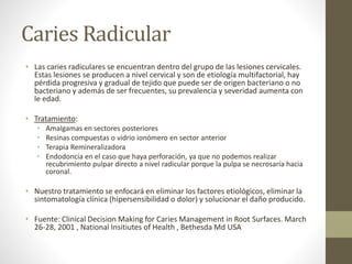 Caries Radicular
• Las caries radiculares se encuentran dentro del grupo de las lesiones cervicales.
Estas lesiones se producen a nivel cervical y son de etiología multifactorial, hay
pérdida progresiva y gradual de tejido que puede ser de origen bacteriano o no
bacteriano y además de ser frecuentes, su prevalencia y severidad aumenta con
le edad.
• Tratamiento:
• Amalgamas en sectores posteriores
• Resinas compuestas o vidrio ionómero en sector anterior
• Terapia Remineralizadora
• Endodoncia en el caso que haya perforación, ya que no podemos realizar
recubrimiento pulpar directo a nivel radicular porque la pulpa se necrosaría hacia
coronal.
• Nuestro tratamiento se enfocará en eliminar los factores etiológicos, eliminar la
sintomatología clínica (hipersensibilidad o dolor) y solucionar el daño producido.
• Fuente: Clinical Decision Making for Caries Management in Root Surfaces. March
26-28, 2001 , National Insitiutes of Health , Bethesda Md USA
 