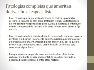 Patologías complejas que ameritan
derivación al especialista
• En el caso de que se presenten lesiones no cariosas profundas,
cercanas a la pulpa dental, sería preferible realizar un tratamiento
de endodoncia y dependiendo de la cuantía de pérdida dentaria, se
evalúa la necesidad de rehabilitar la pieza dentaria con prótesis fija
unitaria.
• En el caso de persistir el dolor dentario después de restaurar la pieza
dentaria e indicar un tratamiento antiinflamatorio, podríamos estar
en presencia de una inflamación pulpar irreversible, por lo que en
estos casos la endodoncia seria una indicación pertinente para
solucionar el problema
• En algunos casos, se podría hacer necesario el recubrimiento
radicular mediante cirugía periodontal, lo que dependerá de la
necesidad estética del caso entre otros factores.
 