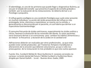 • El odontólogo, es uno de los primeros que puede llegar a diagnosticar Bulimia, ya
sea por el estado del esmalte que presenta el aspecto de esmalte grabado o
también por la evaluación de las restauraciones. Se debería derivar a un
Psicólogo o psiquiatra.
• El reflujo gastro-esofágico es una condición fisiológica que suele estar presente
en muchos individuos. La acción del ácido proveniente del reflujo es más
prolongada, lenta, silenciosa y espontánea, se mezcla con la comida, y
generalmente es desconocida por el paciente, al cual habría que derivar a un
especialista Gastroenterólogo.
• El consumo frecuente de ácidos extrínsecos, especialmente los ácidos acético y
cítrico, favorece la disolución de los minerales del diente. En estos pacientes
sería necesario derivar a un nutricionista para cambiar los hábitos alimenticios y
así reducir la frecuencia y duración de la acidez en la cavidad oral
• Abfracciones deberán ser evaluadas por otros profesionales, ya que estas
pueden estar siendo producidas por Trastornos Temporo-mandibulaes o
alteraciones de la oclusión que deberán solucionarse, ya que si sólo nos
preocupamos de la restauración lo más probable es que esta vuelva aparecer.
• Fuente: Dra. Cuniberti Nélida Dr. Rossi Guillermo H. Lesiones cervicales no
cariosas: La lesión dental del futuro / Nélida Cuniberti y Guillermos Rossi;
dirigido por Daniel Gallelli. - 1a ed. - Buenos Aires: Gador, 2009
 