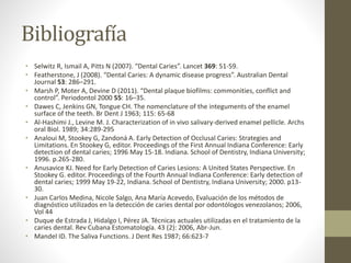Bibliografía
• Selwitz R, Ismail A, Pitts N (2007). “Dental Caries”. Lancet 369: 51-59.
• Featherstone, J (2008). “Dental Caries: A dynamic disease progress”. Australian Dental
Journal 53: 286–291.
• Marsh P, Moter A, Devine D (2011). “Dental plaque biofilms: commonities, conflict and
control”. Periodontol 2000 55: 16–35.
• Dawes C, Jenkins GN, Tongue CH. The nomenclature of the integuments of the enamel
surface of the teeth. Br Dent J 1963; 115: 65-68
• Al-Hashimi J., Levine M. J. Characterization of in vivo salivary-derived enamel pellicle. Archs
oral Biol. 1989; 34:289-295
• Analoui M, Stookey G, Zandoná A. Early Detection of Occlusal Caries: Strategies and
Limitations. En Stookey G, editor. Proceedings of the First Annual Indiana Conference: Early
detection of dental caries; 1996 May 15-18. Indiana. School of Dentistry, Indiana University;
1996. p.265-280.
• Anusavice KJ. Need for Early Detection of Caries Lesions: A United States Perspective. En
Stookey G. editor. Proceedings of the Fourth Annual Indiana Conference: Early detection of
dental caries; 1999 May 19-22, Indiana. School of Dentistry, Indiana University; 2000. p13-
30.
• Juan Carlos Medina, Nicole Salgo, Ana María Acevedo, Evaluación de los métodos de
diagnóstico utilizados en la detección de caries dental por odontólogos venezolanos; 2006,
Vol 44
• Duque de Estrada J, Hidalgo I, Pérez JA. Técnicas actuales utilizadas en el tratamiento de la
caries dental. Rev Cubana Estomatología. 43 (2): 2006, Abr-Jun.
• Mandel ID. The Saliva Functions. J Dent Res 1987; 66:623-7
 