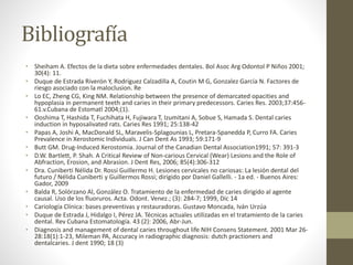 Bibliografía
• Sheiham A. Efectos de la dieta sobre enfermedades dentales. Bol Asoc Arg Odontol P Niños 2001;
30(4): 11.
• Duque de Estrada Riverón Y, Rodríguez Calzadilla A, Coutin M G, Gonzalez García N. Factores de
riesgo asociado con la maloclusion. Re
• Lo EC, Zheng CG, King NM. Relationship between the presence of demarcated opacities and
hypoplasia in permanent teeth and caries in their primary predecessors. Caries Res. 2003;37:456-
61.v.Cubana de Estomatl 2004;(1).
• Ooshima T, Hashida T, Fuchihata H, Fujiwara T, Izumitani A, Sobue S, Hamada S. Dental caries
induction in hyposalivated rats. Caries Res 1991; 25:138-42
• Papas A, Joshi A, MacDonald SL, Maravelis-Splagounias L, Pretara-Spanedda P, Curro FA. Caries
Prevalence in Xerostomic Individuals. J Can Dent As 1993; 59:171-9
• Butt GM. Drug-Induced Xerostomia. Journal of the Canadian Dental Association1991; 57: 391-3
• D.W. Bartlett, P. Shah. A Critical Review of Non-carious Cervical (Wear) Lesions and the Role of
Abfraction, Erosion, and Abrasion. J Dent Res, 2006; 85(4):306-312
• Dra. Cuniberti Nélida Dr. Rossi Guillermo H. Lesiones cervicales no cariosas: La lesión dental del
futuro / Nélida Cuniberti y Guillermos Rossi; dirigido por Daniel Gallelli. - 1a ed. - Buenos Aires:
Gador, 2009
• Balda R, Solórzano Al, González O. Tratamiento de la enfermedad de caries dirigido al agente
causal. Uso de los fluoruros. Acta. Odont. Venez.; (3): 284-7; 1999, Dic 14
• Cariología Clínica: bases preventivas y restauradoras. Gustavo Moncada, Iván Urzúa
• Duque de Estrada J, Hidalgo I, Pérez JA. Técnicas actuales utilizadas en el tratamiento de la caries
dental. Rev Cubana Estomatología. 43 (2): 2006, Abr-Jun.
• Diagnosis and management of dental caries throughout life NIH Consens Statement. 2001 Mar 26-
28:18(1):1-23, Mileman PA, Accuracy in radiographic diagnosis: dutch practioners and
dentalcaries. J dent 1990; 18 (3)
 