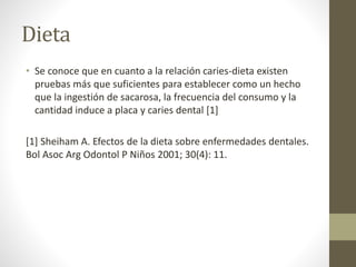 Dieta
• Se conoce que en cuanto a la relación caries-dieta existen
pruebas más que suficientes para establecer como un hecho
que la ingestión de sacarosa, la frecuencia del consumo y la
cantidad induce a placa y caries dental [1]
[1] Sheiham A. Efectos de la dieta sobre enfermedades dentales.
Bol Asoc Arg Odontol P Niños 2001; 30(4): 11.
 
