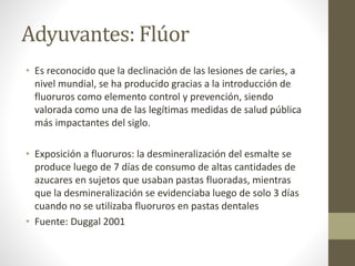 Adyuvantes: Flúor
• Es reconocido que la declinación de las lesiones de caries, a
nivel mundial, se ha producido gracias a la introducción de
fluoruros como elemento control y prevención, siendo
valorada como una de las legítimas medidas de salud pública
más impactantes del siglo.
• Exposición a fluoruros: la desmineralización del esmalte se
produce luego de 7 días de consumo de altas cantidades de
azucares en sujetos que usaban pastas fluoradas, mientras
que la desmineralización se evidenciaba luego de solo 3 días
cuando no se utilizaba fluoruros en pastas dentales
• Fuente: Duggal 2001
 