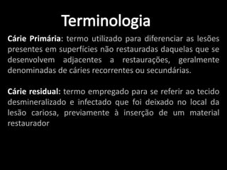 Cárie Primária: termo utilizado para diferenciar as lesões
presentes em superfícies não restauradas daquelas que se
desenvolvem adjacentes a restaurações, geralmente
denominadas de cáries recorrentes ou secundárias.

Cárie residual: termo empregado para se referir ao tecido
desmineralizado e infectado que foi deixado no local da
lesão cariosa, previamente à inserção de um material
restaurador
 