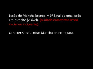 Lesão de Mancha branca = 1º Sinal de uma lesão
em esmalte (visível). (cuidado com termo lesão
inicial ou incipiente).

Característica Clínica: Mancha branca opaca.
 