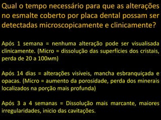 Qual o tempo necessário para que as alterações
no esmalte coberto por placa dental possam ser
detectadas microscopicamente e clinicamente?

Após 1 semana = nenhuma alteração pode ser visualisada
clinicamente. (Micro = dissolução das superfícies dos cristais,
perda de 20 a 100мm)

Após 14 dias = alterações visíveis, mancha esbranquiçada e
opacas. (Micro = aumento da porosidade, perda dos minerais
localizados na porção mais profunda)

Após 3 a 4 semanas = Dissolução mais marcante, maiores
irregularidades, inicio das cavitações.
 