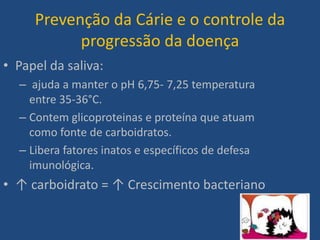 Prevenção da Cárie e o controle da
           progressão da doença
• Papel da saliva:
  – ajuda a manter o pH 6,75- 7,25 temperatura
    entre 35-36°C.
  – Contem glicoproteinas e proteína que atuam
    como fonte de carboidratos.
  – Libera fatores inatos e específicos de defesa
    imunológica.
• ↑ carboidrato = ↑ Crescimento bacteriano
 