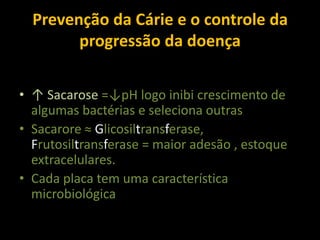 Prevenção da Cárie e o controle da
        progressão da doença

• ↑ Sacarose =↓pH logo inibi crescimento de
  algumas bactérias e seleciona outras
• Sacarore ≈ Glicosiltransferase,
  Frutosiltransferase = maior adesão , estoque
  extracelulares.
• Cada placa tem uma característica
  microbiológica
 