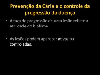Prevenção da Cárie e o controle da
        progressão da doença
• A taxa de progressão de uma lesão reflete a
  atividade do biofilme.

• As lesões podem aparecer ativas ou
  controladas.
 