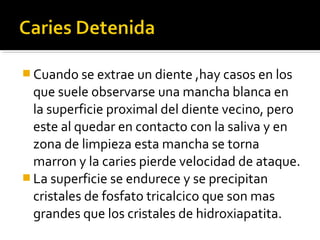  Cuando se extrae un diente ,hay casos en los

que suele observarse una mancha blanca en
la superficie proximal del diente vecino, pero
este al quedar en contacto con la saliva y en
zona de limpieza esta mancha se torna
marron y la caries pierde velocidad de ataque.
 La superficie se endurece y se precipitan
cristales de fosfato tricalcico que son mas
grandes que los cristales de hidroxiapatita.

 