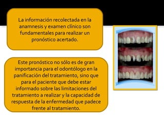 La información recolectada en la
anamnesis y examen clínico son
fundamentales para realizar un
pronóstico acertado.

Este pronóstico no sólo es de gran
importancia para el odontólogo en la
panificación del tratamiento, sino que
para el paciente que debe estar
informado sobre las limitaciones del
tratamiento a realizar y la capacidad de
respuesta de la enfermedad que padece
frente al tratamiento.

 