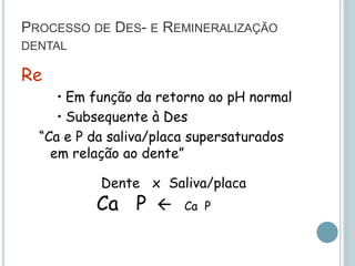 PROCESSO DE DES- E REMINERALIZAÇÃO
DENTAL
Re
• Em função da retorno ao pH normal
• Subsequente à Des
“Ca e P da saliva/placa supersaturados
em relação ao dente”
Dente x Saliva/placa
Ca P  Ca P
 