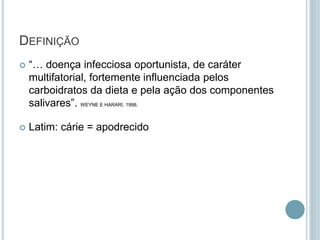 DEFINIÇÃO
 “… doença infecciosa oportunista, de caráter
multifatorial, fortemente influenciada pelos
carboidratos da dieta e pela ação dos componentes
salivares”. WEYNE E HARARI, 1998.
 Latim: cárie = apodrecido
 
