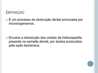 DEFINIÇÃO
 É um processo de destruição dental provocada por
microorganismos.
 Envolve a dissolução dos cristais de hidroxiapatita
presente no esmalte dental, por ácidos produzidos
pela ação bacteriana.
 