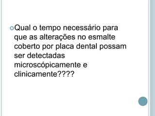 Qual o tempo necessário para
que as alterações no esmalte
coberto por placa dental possam
ser detectadas
microscópicamente e
clinicamente????
 