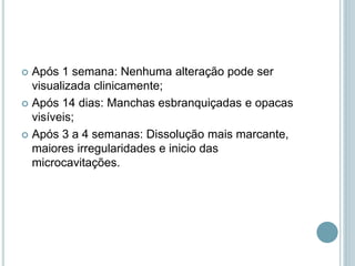  Após 1 semana: Nenhuma alteração pode ser
visualizada clinicamente;
 Após 14 dias: Manchas esbranquiçadas e opacas
visíveis;
 Após 3 a 4 semanas: Dissolução mais marcante,
maiores irregularidades e inicio das
microcavitações.
 