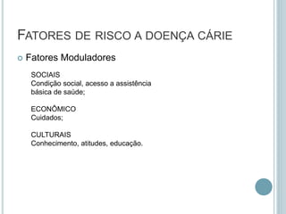  Fatores Moduladores
FATORES DE RISCO A DOENÇA CÁRIE
SOCIAIS
Condição social, acesso a assistência
básica de saúde;
ECONÔMICO
Cuidados;
CULTURAIS
Conhecimento, atitudes, educação.
 