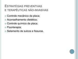 ESTRATÉGIAS PREVENTIVAS
E TERAPÊUTICAS NÃO-INVASIVAS
 Controle mecânico da placa;
 Aconselhamento dietético;
 Controle químico da placa;
 Fluorterapia;
 Selamento de sulcos e fissuras.
 
