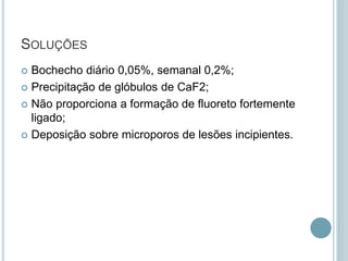 SOLUÇÕES
 Bochecho diário 0,05%, semanal 0,2%;
 Precipitação de glóbulos de CaF2;
 Não proporciona a formação de fluoreto fortemente
ligado;
 Deposição sobre microporos de lesões incipientes.
 