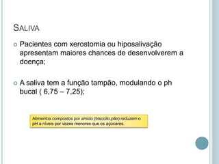 SALIVA
 Pacientes com xerostomia ou hiposalivação
apresentam maiores chances de desenvolverem a
doença;
 A saliva tem a função tampão, modulando o ph
bucal ( 6,75 – 7,25);
Alimentos compostos por amido (biscoito,pão) reduzem o
pH a níveis por vezes menores que os açúcares.
 