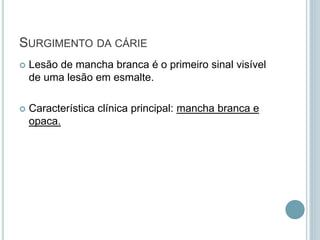 Lesão de mancha branca é o primeiro sinal visível
de uma lesão em esmalte.
 Característica clínica principal: mancha branca e
opaca.
SURGIMENTO DA CÁRIE
 