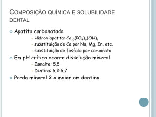 COMPOSIÇÃO QUÍMICA E SOLUBILIDADE
DENTAL
 Apatita carbonatada
 Hidroxiapatita: Ca10(PO4)6(OH)2
 substituição de Ca por Na, Mg, Zn, etc.
 substituição de fosfato por carbonato
 Em pH crítico ocorre dissolução mineral
 Esmalte: 5,5
 Dentina: 6,2-6,7
 Perda mineral 2 x maior em dentina
 