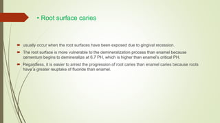 • Root surface caries
 usually occur when the root surfaces have been exposed due to gingival recession.
 The root surface is more vulnerable to the demineralization process than enamel because
cementum begins to demineralize at 6.7 PH, which is higher than enamel’s critical PH.
 Regardless, it is easier to arrest the progression of root caries than enamel caries because roots
have a greater reuptake of fluoride than enamel.
 