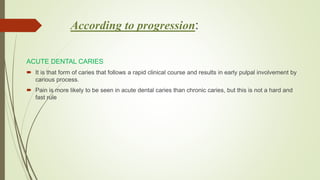 According to progression:
ACUTE DENTAL CARIES
 It is that form of caries that follows a rapid clinical course and results in early pulpal involvement by
carious process.
 Pain is more likely to be seen in acute dental caries than chronic caries, but this is not a hard and
fast rule
 