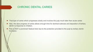 CHRONIC DENTAL CARIES
 That type of caries which progresses slowly and involves the pulp much later than acute caries
 Also, the slow progress of caries allows enough time for dentinal sclerosis and deposition of tertiary
dentin in response to irritation.
 Pain is NOT a prominent feature here due to the protection provided to the pulp by tertiary dentin
formation.
 