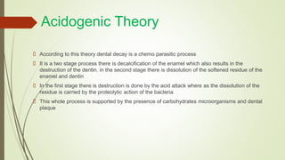 Acidogenic Theory
 According to this theory dental decay is a chemo parasitic process
 It is a two stage process there is decalcification of the enamel which also results in the
destruction of the dentin. in the second stage there is dissolution of the softened residue of the
enamel and dentin
 In the first stage there is destruction is done by the acid attack where as the dissolution of the
residue is carried by the proteolytic action of the bacteria
 This whole process is supported by the presence of carbohydrates microorganisms and dental
plaque
 
