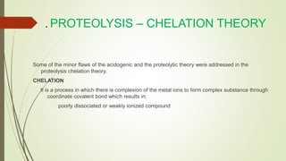. PROTEOLYSIS – CHELATION THEORY
Some of the minor flaws of the acidogenic and the proteolytic theory were addressed in the
proteolysis chelation theory.
CHELATION
It is a process in which there is complexion of the metal ions to form complex substance through
coordinate covalent bond which results in:
poorly dissociated or weakly ionized compound
 
